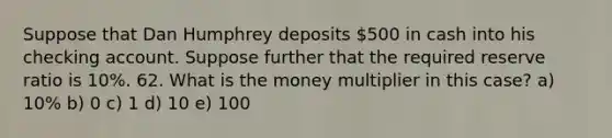 Suppose that Dan Humphrey deposits 500 in cash into his checking account. Suppose further that the required reserve ratio is 10%. 62. What is the money multiplier in this case? a) 10% b) 0 c) 1 d) 10 e) 100