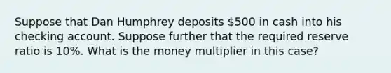 Suppose that Dan Humphrey deposits 500 in cash into his checking account. Suppose further that the required reserve ratio is 10%. What is the money multiplier in this case?