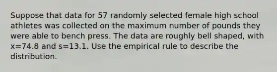 Suppose that data for 57 randomly selected female high school athletes was collected on the maximum number of pounds they were able to bench press. The data are roughly bell​ shaped, with x=74.8 and s=13.1. Use the empirical rule to describe the distribution.