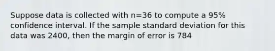 Suppose data is collected with n=36 to compute a 95% confidence interval. If the sample standard deviation for this data was 2400, then the margin of error is 784