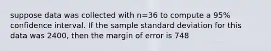 suppose data was collected with n=36 to compute a 95% confidence interval. If the sample standard deviation for this data was 2400, then the margin of error is 748