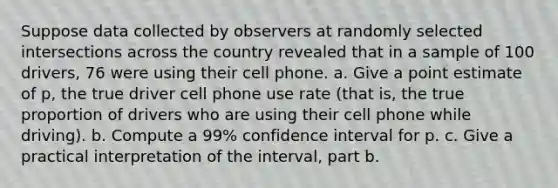 Suppose data collected by observers at randomly selected intersections across the country revealed that in a sample of 100 ​drivers, 76 were using their cell phone. a. Give a point estimate of​ p, the true driver cell phone use rate​ (that is, the true proportion of drivers who are using their cell phone while​ driving). b. Compute a 99​% confidence interval for p. c. Give a practical interpretation of the​ interval, part b.