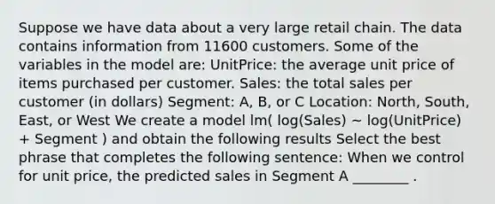 Suppose we have data about a very large retail chain. The data contains information from 11600 customers. Some of the variables in the model are: UnitPrice: the average unit price of items purchased per customer. Sales: the total sales per customer (in dollars) Segment: A, B, or C Location: North, South, East, or West We create a model lm( log(Sales) ~ log(UnitPrice) + Segment ) and obtain the following results Select the best phrase that completes the following sentence: When we control for unit price, the predicted sales in Segment A ________ .