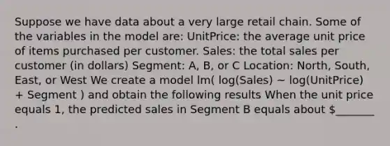 Suppose we have data about a very large retail chain. Some of the variables in the model are: UnitPrice: the average unit price of items purchased per customer. Sales: the total sales per customer (in dollars) Segment: A, B, or C Location: North, South, East, or West We create a model lm( log(Sales) ~ log(UnitPrice) + Segment ) and obtain the following results When the unit price equals 1, the predicted sales in Segment B equals about _______ .