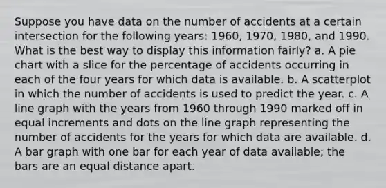 Suppose you have data on the number of accidents at a certain intersection for the following years: 1960, 1970, 1980, and 1990. What is the best way to display this information fairly? a. A pie chart with a slice for the percentage of accidents occurring in each of the four years for which data is available. b. A scatterplot in which the number of accidents is used to predict the year. c. A line graph with the years from 1960 through 1990 marked off in equal increments and dots on the line graph representing the number of accidents for the years for which data are available. d. A bar graph with one bar for each year of data available; the bars are an equal distance apart.