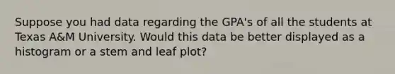 Suppose you had data regarding the GPA's of all the students at Texas A&M University. Would this data be better displayed as a histogram or a stem and leaf plot?