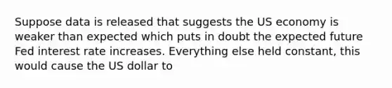 Suppose data is released that suggests the US economy is weaker than expected which puts in doubt the expected future Fed interest rate increases. Everything else held constant, this would cause the US dollar to