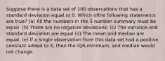 Suppose there is a data set of 100 observations that has a standard deviation equal to 0. Which ofthe following statements are true? (a) All the numbers in the 5 number summary must be equal. (b) There are no negative deviations. (c) The variance and standard deviation are equal (d) The mean and median are equal. (e) If a single observation from this data set had a positive constant added to it, then the IQR,minimum, and median would not change.