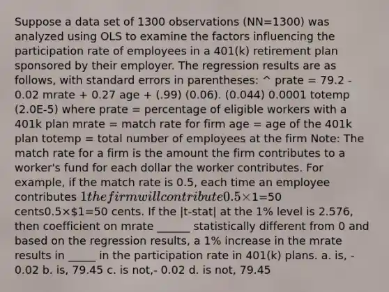 Suppose a data set of 1300 observations (NN=1300) was analyzed using OLS to examine the factors influencing the participation rate of employees in a 401(k) retirement plan sponsored by their employer. The regression results are as follows, with standard errors in parentheses: ^ prate = 79.2 - 0.02 mrate + 0.27 age + (.99) (0.06). (0.044) 0.0001 totemp (2.0E-5) where prate = percentage of eligible workers with a 401k plan mrate = match rate for firm age = age of the 401k plan totemp = total number of employees at the firm Note: The match rate for a firm is the amount the firm contributes to a worker's fund for each dollar the worker contributes. For example, if the match rate is 0.5, each time an employee contributes 1 the firm will contribute 0.5×1=50 cents0.5×1=50 cents. If the |t-stat| at the 1% level is 2.576, then coefficient on mrate ______ statistically different from 0 and based on the regression results, a 1% increase in the mrate results in _____ in the participation rate in 401(k) plans. a. is, - 0.02 b. is, 79.45 c. is not,- 0.02 d. is not, 79.45