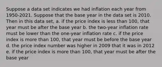 Suppose a data set indicates we had inflation each year from 1950-2021. Suppose that the base year in the data set is 2010. Then in this data set, a. if the price index is less than 100, that year must be after the base year b. the two-year inflation rate must be lower than the one-year inflation rate c. if the price index is more than 100, that year must be before the base year d. the price index number was higher in 2009 that it was in 2012 e. if the price index is more than 100, that year must be after the base year