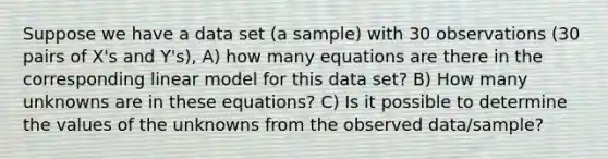 Suppose we have a data set (a sample) with 30 observations (30 pairs of X's and Y's), A) how many equations are there in the corresponding linear model for this data set? B) How many unknowns are in these equations? C) Is it possible to determine the values of the unknowns from the observed data/sample?