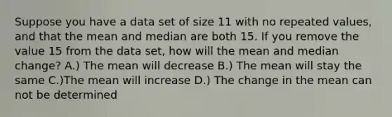 Suppose you have a data set of size 11 with no repeated values, and that the mean and median are both 15. If you remove the value 15 from the data set, how will the mean and median change? A.) The mean will decrease B.) The mean will stay the same C.)The mean will increase D.) The change in the mean can not be determined