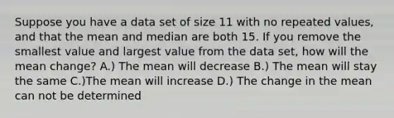 Suppose you have a data set of size 11 with no repeated values, and that the mean and median are both 15. If you remove the smallest value and largest value from the data set, how will the mean change? A.) The mean will decrease B.) The mean will stay the same C.)The mean will increase D.) The change in the mean can not be determined