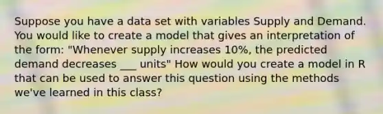 Suppose you have a data set with variables Supply and Demand. You would like to create a model that gives an interpretation of the form: "Whenever supply increases 10%, the predicted demand decreases ___ units" How would you create a model in R that can be used to answer this question using the methods we've learned in this class?