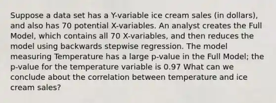 Suppose a data set has a Y-variable ice cream sales (in dollars), and also has 70 potential X-variables. An analyst creates the Full Model, which contains all 70 X-variables, and then reduces the model using backwards stepwise regression. The model measuring Temperature has a large p-value in the Full Model; the p-value for the temperature variable is 0.97 What can we conclude about the correlation between temperature and ice cream sales?