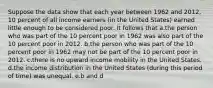 Suppose the data show that each year between 1962 and 2012, 10 percent of all income earners (in the United States) earned little enough to be considered poor. It follows that a.the person who was part of the 10 percent poor in 1962 was also part of the 10 percent poor in 2012. b.the person who was part of the 10 percent poor in 1962 may not be part of the 10 percent poor in 2012. c.there is no upward income mobility in the United States. d.the income distribution in the United States (during this period of time) was unequal. e.b and d