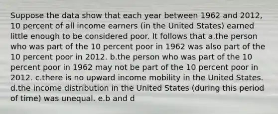 Suppose the data show that each year between 1962 and 2012, 10 percent of all income earners (in the United States) earned little enough to be considered poor. It follows that a.the person who was part of the 10 percent poor in 1962 was also part of the 10 percent poor in 2012. b.the person who was part of the 10 percent poor in 1962 may not be part of the 10 percent poor in 2012. c.there is no upward income mobility in the United States. d.the income distribution in the United States (during this period of time) was unequal. e.b and d