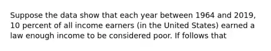 Suppose the data show that each year between 1964 and 2019, 10 percent of all income earners (in the United States) earned a law enough income to be considered poor. If follows that