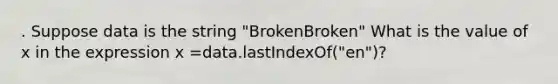 . Suppose data is the string "BrokenBroken" What is the value of x in the expression x =data.lastIndexOf("en")?