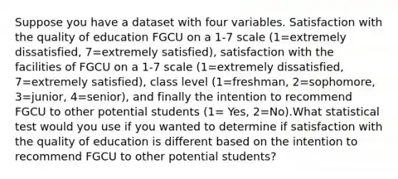 Suppose you have a dataset with four variables. Satisfaction with the quality of education FGCU on a 1-7 scale (1=extremely dissatisfied, 7=extremely satisfied), satisfaction with the facilities of FGCU on a 1-7 scale (1=extremely dissatisfied, 7=extremely satisfied), class level (1=freshman, 2=sophomore, 3=junior, 4=senior), and finally the intention to recommend FGCU to other potential students (1= Yes, 2=No).What statistical test would you use if you wanted to determine if satisfaction with the quality of education is different based on the intention to recommend FGCU to other potential students?