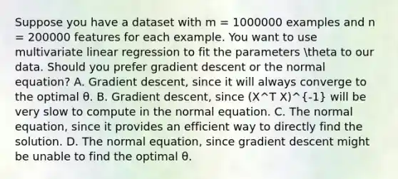 Suppose you have a dataset with m = 1000000 examples and n = 200000 features for each example. You want to use multivariate linear regression to fit the parameters theta to our data. Should you prefer gradient descent or the normal equation? A. Gradient descent, since it will always converge to the optimal θ. B. Gradient descent, since (X^T X)^-1 will be very slow to compute in the normal equation. C. The normal equation, since it provides an efficient way to directly find the solution. D. The normal equation, since gradient descent might be unable to find the optimal θ.