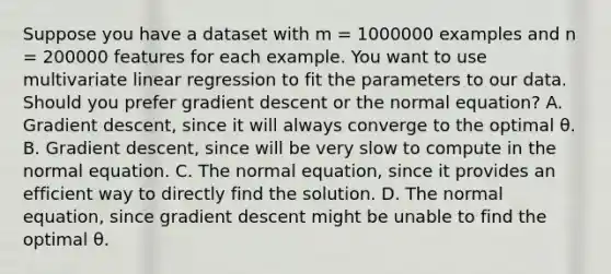 Suppose you have a dataset with m = 1000000 examples and n = 200000 features for each example. You want to use multivariate linear regression to fit the parameters to our data. Should you prefer gradient descent or the normal equation? A. Gradient descent, since it will always converge to the optimal θ. B. Gradient descent, since will be very slow to compute in the normal equation. C. The normal equation, since it provides an efficient way to directly find the solution. D. The normal equation, since gradient descent might be unable to find the optimal θ.