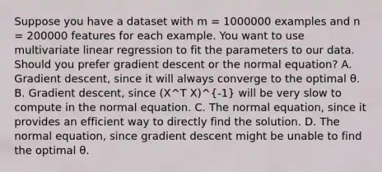 Suppose you have a dataset with m = 1000000 examples and n = 200000 features for each example. You want to use multivariate linear regression to fit the parameters to our data. Should you prefer gradient descent or the normal equation? A. Gradient descent, since it will always converge to the optimal θ. B. Gradient descent, since (X^T X)^-1 will be very slow to compute in the normal equation. C. The normal equation, since it provides an efficient way to directly find the solution. D. The normal equation, since gradient descent might be unable to find the optimal θ.