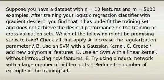 Suppose you have a dataset with n = 10 features and m = 5000 examples. After training your logistic regression classifier with gradient descent, you find that it has underfit the training set and does not achieve the desired performance on the training or cross validation sets. Which of the following might be promising steps to take? Check all that apply. A. Increase the regularization parameter λ B. Use an SVM with a Gaussian Kernel. C. Create / add new polynomial features. D. Use an SVM with a linear kernel, without introducing new features. E. Try using a neural network with a large number of hidden units F. Reduce the number of example in the training set.