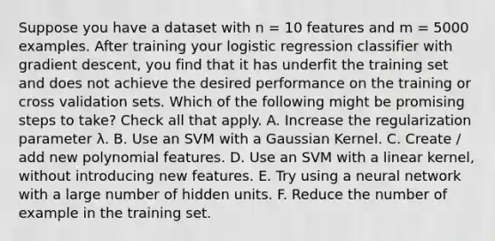 Suppose you have a dataset with n = 10 features and m = 5000 examples. After training your logistic regression classifier with gradient descent, you find that it has underfit the training set and does not achieve the desired performance on the training or cross validation sets. Which of the following might be promising steps to take? Check all that apply. A. Increase the regularization parameter λ. B. Use an SVM with a Gaussian Kernel. C. Create / add new polynomial features. D. Use an SVM with a linear kernel, without introducing new features. E. Try using a neural network with a large number of hidden units. F. Reduce the number of example in the training set.