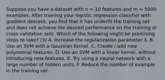 Suppose you have a dataset with n = 10 features and m = 5000 examples. After training your logistic regression classifier with gradient descent, you find that it has underfit the training set and does not achieve the desired performance on the training or cross validation sets. Which of the following might be promising steps to take? (3) A. Increase the regularization parameter λ. B. Use an SVM with a Gaussian Kernel. C. Create / add new polynomial features. D. Use an SVM with a linear kernel, without introducing new features. E. Try using a neural network with a large number of hidden units. F. Reduce the number of example in the training set.