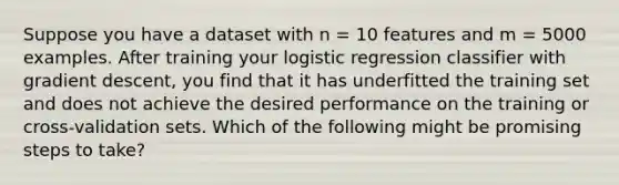 Suppose you have a dataset with n = 10 features and m = 5000 examples. After training your logistic regression classifier with gradient descent, you find that it has underfitted the training set and does not achieve the desired performance on the training or cross-validation sets. Which of the following might be promising steps to take?