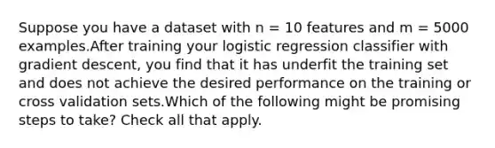 Suppose you have a dataset with n = 10 features and m = 5000 examples.After training your logistic regression classifier with gradient descent, you find that it has underfit the training set and does not achieve the desired performance on the training or cross validation sets.Which of the following might be promising steps to take? Check all that apply.