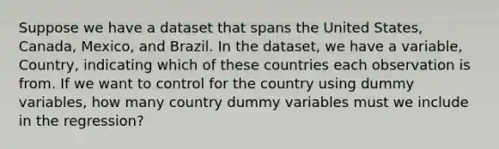 Suppose we have a dataset that spans the United States, Canada, Mexico, and Brazil. In the dataset, we have a variable, Country, indicating which of these countries each observation is from. If we want to control for the country using dummy variables, how many country dummy variables must we include in the regression?