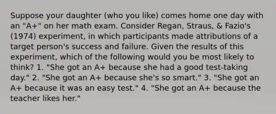 Suppose your daughter (who you like) comes home one day with an "A+" on her math exam. Consider Regan, Straus, & Fazio's (1974) experiment, in which participants made attributions of a target person's success and failure. Given the results of this experiment, which of the following would you be most likely to think? 1. "She got an A+ because she had a good test-taking day." 2. "She got an A+ because she's so smart." 3. "She got an A+ because it was an easy test." 4. "She got an A+ because the teacher likes her."