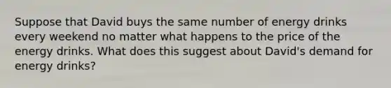 Suppose that David buys the same number of energy drinks every weekend no matter what happens to the price of the energy drinks. What does this suggest about David's demand for energy drinks?