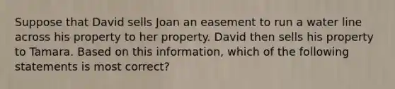 Suppose that David sells Joan an easement to run a water line across his property to her property. David then sells his property to Tamara. Based on this information, which of the following statements is most correct?