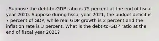 . Suppose the debt-to-GDP ratio is 75 percent at the end of fiscal year 2020. Suppose during fiscal year 2021, the budget deficit is 7 percent of GDP, while real GDP growth is 2 percent and the inflation rate is 3 percent. What is the debt-to-GDP ratio at the end of fiscal year 2021?