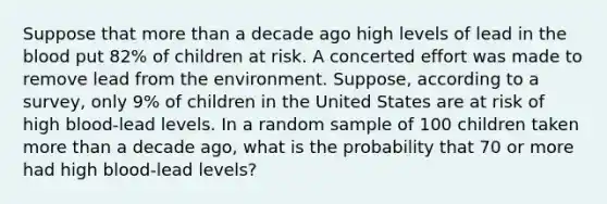 Suppose that more than a decade ago high levels of lead in the blood put 82% of children at risk. A concerted effort was made to remove lead from the environment. Suppose, according to a survey, only 9% of children in the United States are at risk of high blood-lead levels. In a random sample of 100 children taken more than a decade ago, what is the probability that 70 or more had high blood-lead levels?