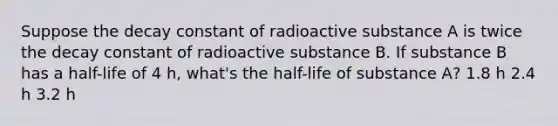 Suppose the decay constant of radioactive substance A is twice the decay constant of radioactive substance B. If substance B has a half-life of 4 h, what's the half-life of substance A? 1.8 h 2.4 h 3.2 h