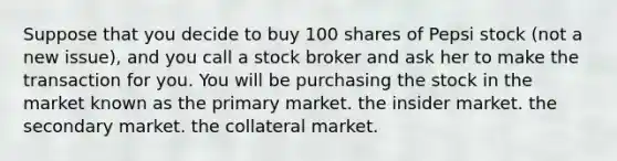 Suppose that you decide to buy 100 shares of Pepsi stock (not a new issue), and you call a stock broker and ask her to make the transaction for you. You will be purchasing the stock in the market known as the primary market. the insider market. the secondary market. the collateral market.