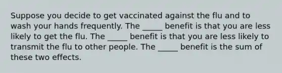 Suppose you decide to get vaccinated against the flu and to wash your hands frequently. The _____ benefit is that you are less likely to get the flu. The _____ benefit is that you are less likely to transmit the flu to other people. The _____ benefit is the sum of these two effects.