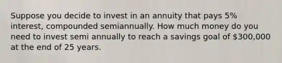 Suppose you decide to invest in an annuity that pays 5% interest, compounded semiannually. How much money do you need to invest semi annually to reach a savings goal of 300,000 at the end of 25 years.