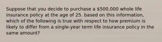 Suppose that you decide to purchase a 500,000 whole life insurance policy at the age of 25. based on this information, which of the following is true with respect to how premium is likely to differ from a single-year term life insurance policy in the same amount?