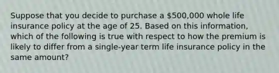 Suppose that you decide to purchase a 500,000 whole life insurance policy at the age of 25. Based on this information, which of the following is true with respect to how the premium is likely to differ from a single-year term life insurance policy in the same amount?