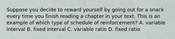 Suppose you decide to reward yourself by going out for a snack every time you finish reading a chapter in your text. This is an example of which type of schedule of reinforcement? A. variable interval B. fixed interval C. variable ratio D. fixed ratio