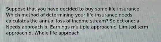 Suppose that you have decided to buy some life insurance. Which method of determining your life insurance needs calculates the annual loss of income stream? Select one: a. Needs approach b. Earnings multiple approach c. Limited term approach d. Whole life approach