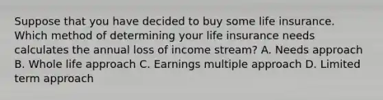 Suppose that you have decided to buy some life insurance. Which method of determining your life insurance needs calculates the annual loss of income​ stream? A. Needs approach B. Whole life approach C. Earnings multiple approach D. Limited term approach