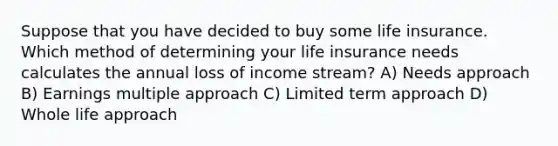 Suppose that you have decided to buy some <a href='https://www.questionai.com/knowledge/kwvuu0uLdT-life-insurance' class='anchor-knowledge'>life insurance</a>. Which method of determining your life insurance needs calculates the annual loss of income stream? A) Needs approach B) Earnings multiple approach C) Limited term approach D) Whole life approach