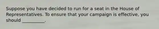 Suppose you have decided to run for a seat in the House of Representatives. To ensure that your campaign is effective, you should __________.