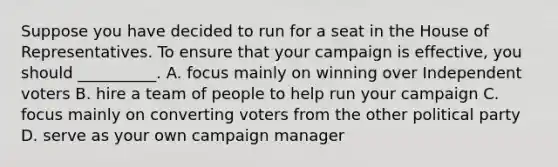 Suppose you have decided to run for a seat in the House of Representatives. To ensure that your campaign is effective, you should __________. A. focus mainly on winning over Independent voters B. hire a team of people to help run your campaign C. focus mainly on converting voters from the other political party D. serve as your own campaign manager